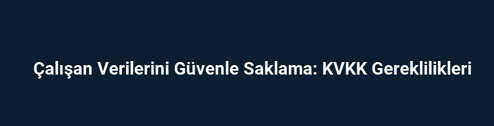 Çalışan Verilerini Güvenle Saklama: KVKK Gereklilikleri