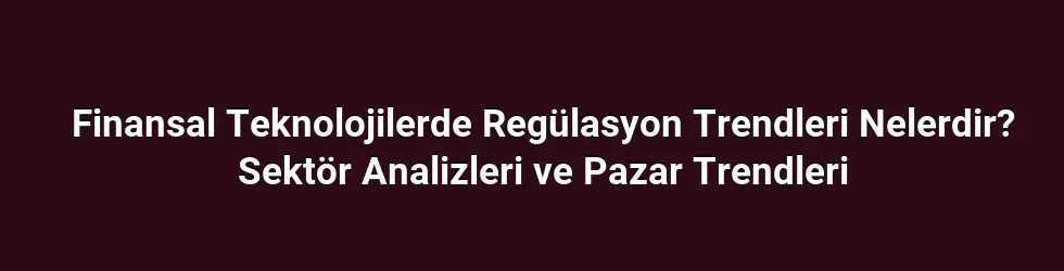 Finansal Teknolojilerde Regülasyon Trendleri Nelerdir? Sektör Analizleri ve Pazar Trendleri