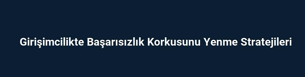 Girişimcilikte Başarısızlık Korkusunu Yenme Stratejileri