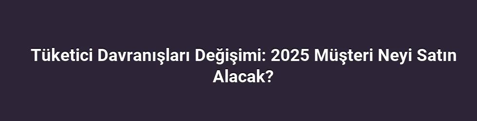 Tüketici Davranışları Değişimi: 2025 Müşteri Neyi Satın Alacak?