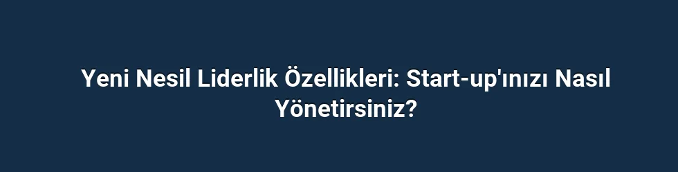 Yeni Nesil Liderlik Özellikleri: Start-up'ınızı Nasıl Yönetirsiniz?