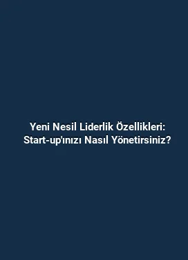 Yeni Nesil Liderlik Özellikleri: Start-up'ınızı Nasıl Yönetirsiniz?