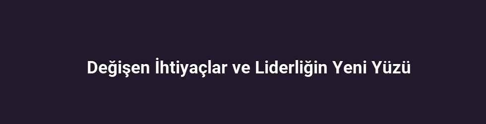 Değişen İhtiyaçlar ve Liderliğin Yeni Yüzü