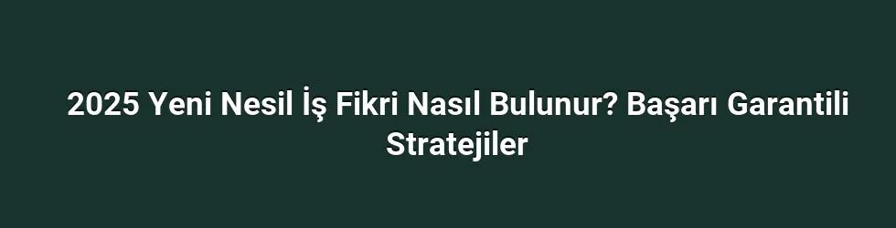 2025 Yeni Nesil İş Fikri Nasıl Bulunur? Başarı Garantili Stratejiler