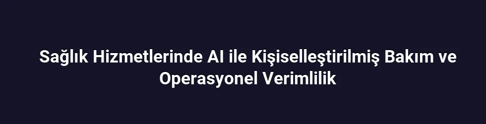 Sağlık Hizmetlerinde AI ile Kişiselleştirilmiş Bakım ve Operasyonel Verimlilik