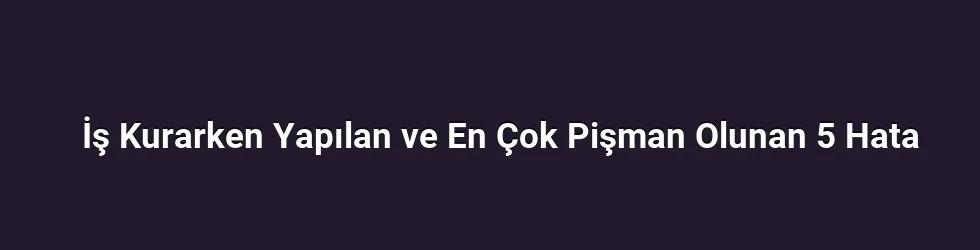 İş Kurarken Yapılan ve En Çok Pişman Olunan 5 Hata