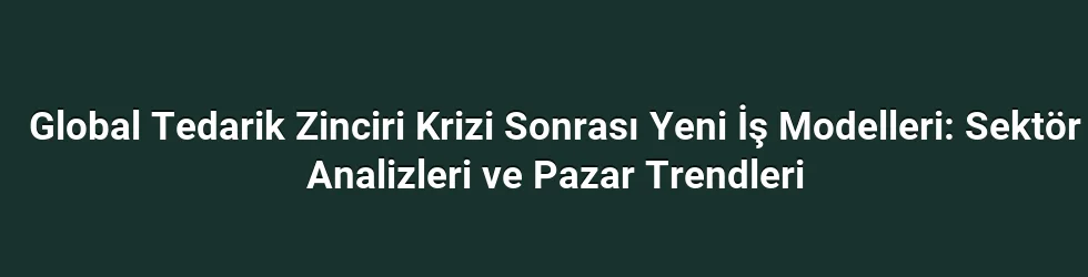 Global Tedarik Zinciri Krizi Sonrası Yeni İş Modelleri: Sektör Analizleri ve Pazar Trendleri