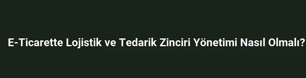 E-Ticarette Lojistik ve Tedarik Zinciri Yönetimi Nasıl Olmalı?