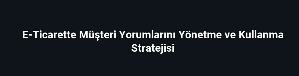E-Ticarette Müşteri Yorumlarını Yönetme ve Kullanma Stratejisi