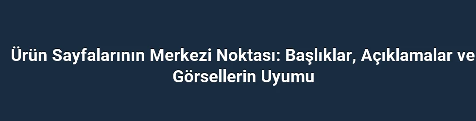 Ürün Sayfalarının Merkezi Noktası: Başlıklar, Açıklamalar ve Görsellerin Uyumu
