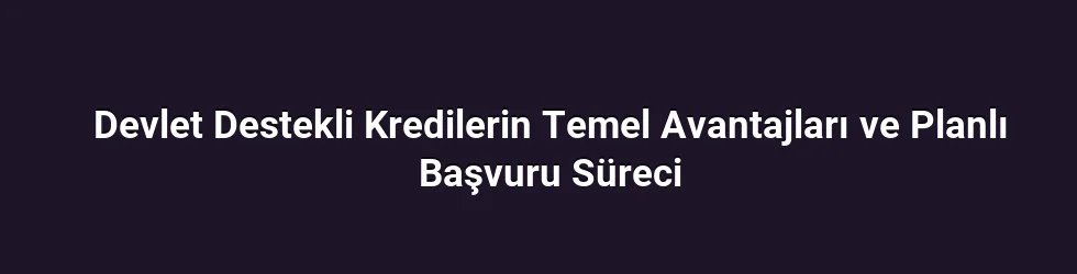 Devlet Destekli Kredilerin Temel Avantajları ve Planlı Başvuru Süreci