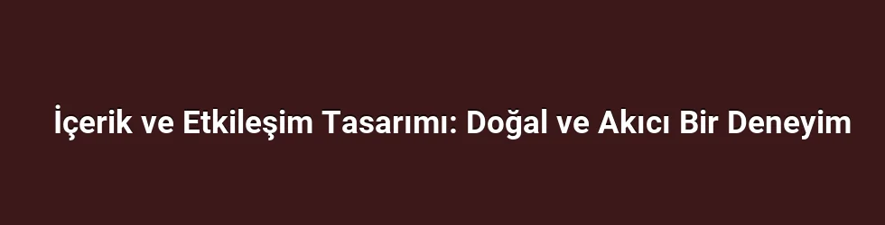 İçerik ve Etkileşim Tasarımı: Doğal ve Akıcı Bir Deneyim