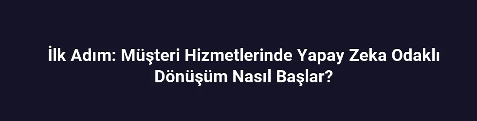 İlk Adım: Müşteri Hizmetlerinde Yapay Zeka Odaklı Dönüşüm Nasıl Başlar?