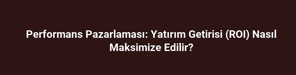 Performans Pazarlaması: Yatırım Getirisi (ROI) Nasıl Maksimize Edilir?