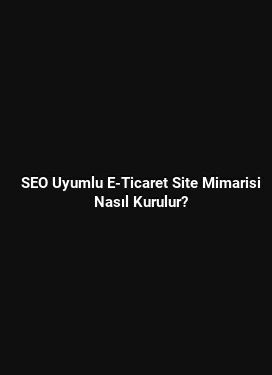 SEO Uyumlu E-Ticaret Site Mimarisi Nasıl Kurulur?