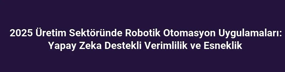 2025 Üretim Sektöründe Robotik Otomasyon Uygulamaları: Yapay Zeka Destekli Verimlilik ve Esneklik