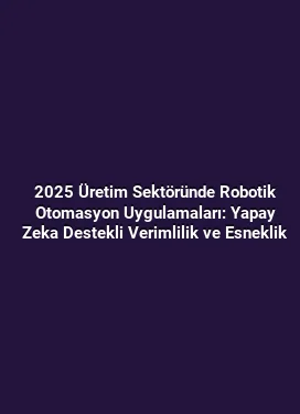 2025 Üretim Sektöründe Robotik Otomasyon Uygulamaları: Yapay Zeka Destekli Verimlilik ve Esneklik