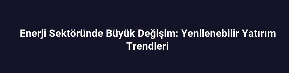 Enerji Sektöründe Büyük Değişim: Yenilenebilir Yatırım Trendleri