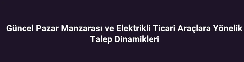 Güncel Pazar Manzarası ve Elektrikli Ticari Araçlara Yönelik Talep Dinamikleri