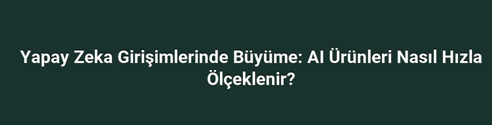 Yapay Zeka Girişimlerinde Büyüme: AI Ürünleri Nasıl Hızla Ölçeklenir?