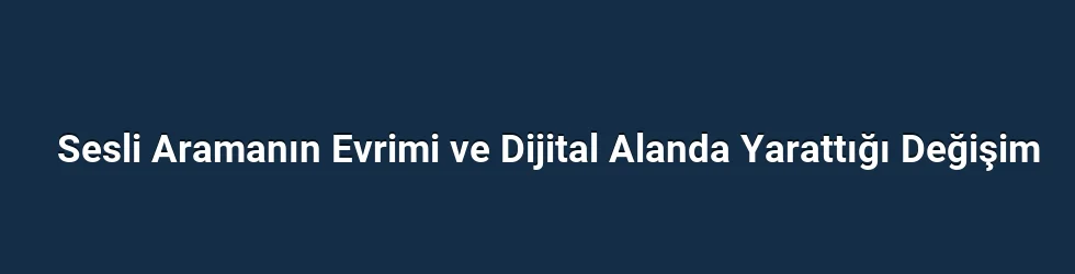 Sesli Aramanın Evrimi ve Dijital Alanda Yarattığı Değişim