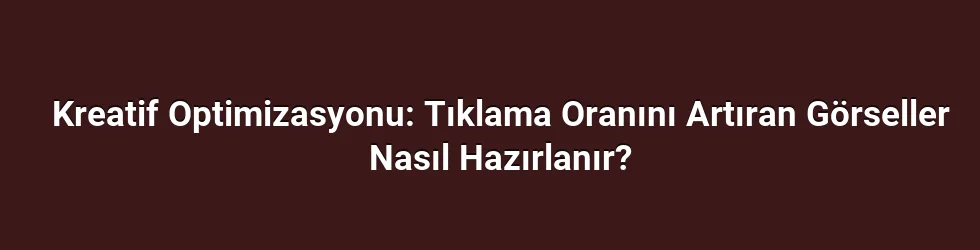 Kreatif Optimizasyonu: Tıklama Oranını Artıran Görseller Nasıl Hazırlanır?