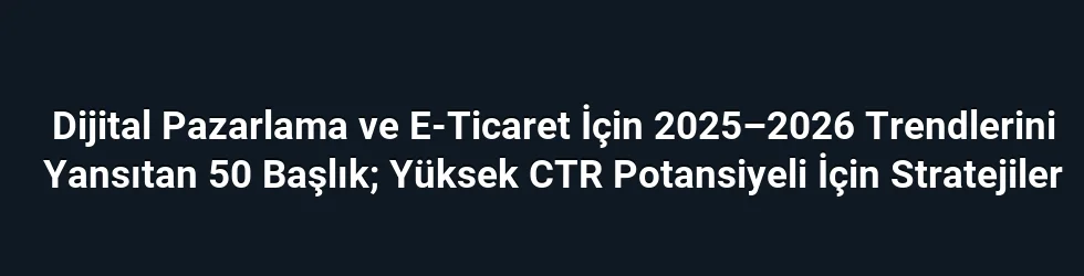 Dijital Pazarlama ve E-Ticaret İçin 2025–2026 Trendlerini Yansıtan 50 Başlık; Yüksek CTR Potansiyeli İçin Stratejiler