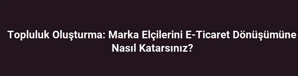 Topluluk Oluşturma: Marka Elçilerini E-Ticaret Dönüşümüne Nasıl Katarsınız?