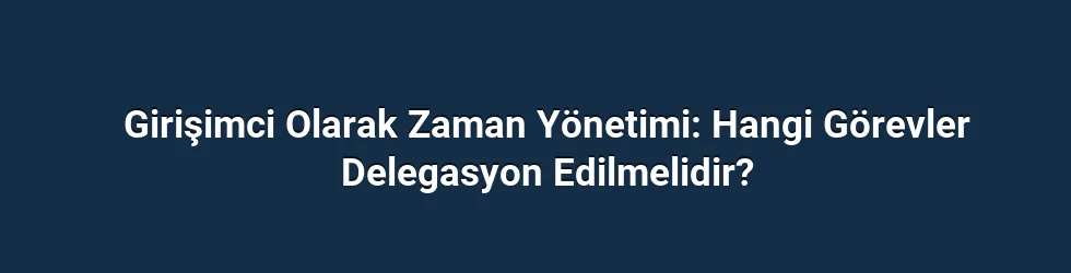 Girişimci Olarak Zaman Yönetimi: Hangi Görevler Delegasyon Edilmelidir?