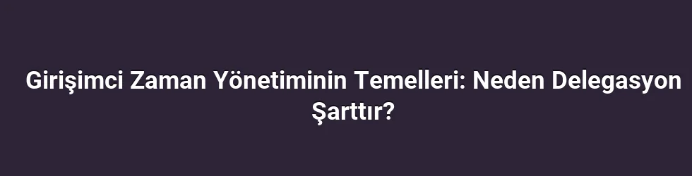 Girişimci Zaman Yönetiminin Temelleri: Neden Delegasyon Şarttır?