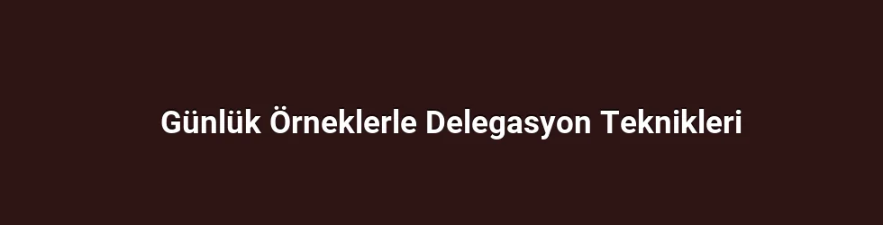 Günlük Örneklerle Delegasyon Teknikleri