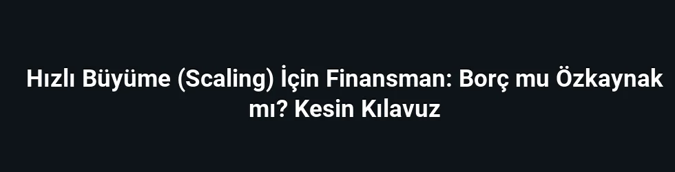 Hızlı Büyüme (Scaling) İçin Finansman: Borç mu Özkaynak mı? Kesin Kılavuz