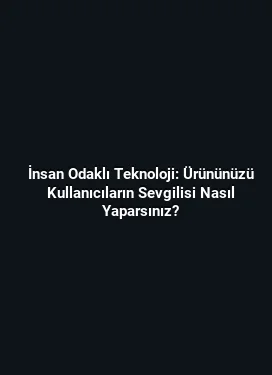 İnsan Odaklı Teknoloji: Ürününüzü Kullanıcıların Sevgilisi Nasıl Yaparsınız?