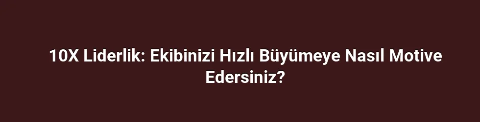 10X Liderlik: Ekibinizi Hızlı Büyümeye Nasıl Motive Edersiniz?