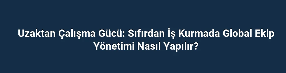 Uzaktan Çalışma Gücü: Sıfırdan İş Kurmada Global Ekip Yönetimi Nasıl Yapılır?