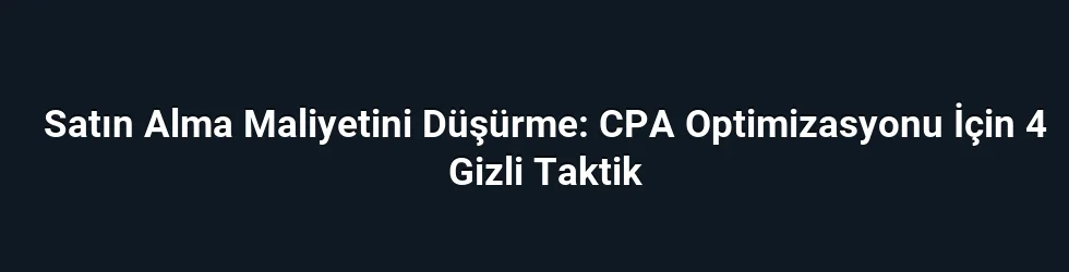 Satın Alma Maliyetini Düşürme: CPA Optimizasyonu İçin 4 Gizli Taktik