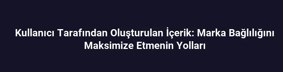 Kullanıcı Tarafından Oluşturulan İçerik: Marka Bağlılığını Maksimize Etmenin Yolları