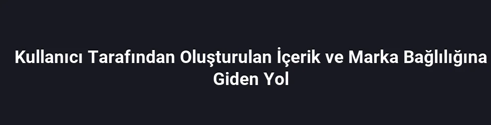 Kullanıcı Tarafından Oluşturulan İçerik ve Marka Bağlılığına Giden Yol
