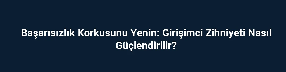 Başarısızlık Korkusunu Yenin: Girişimci Zihniyeti Nasıl Güçlendirilir?