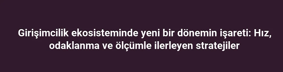 Girişimcilik ekosisteminde yeni bir dönemin işareti: Hız, odaklanma ve ölçümle ilerleyen stratejiler