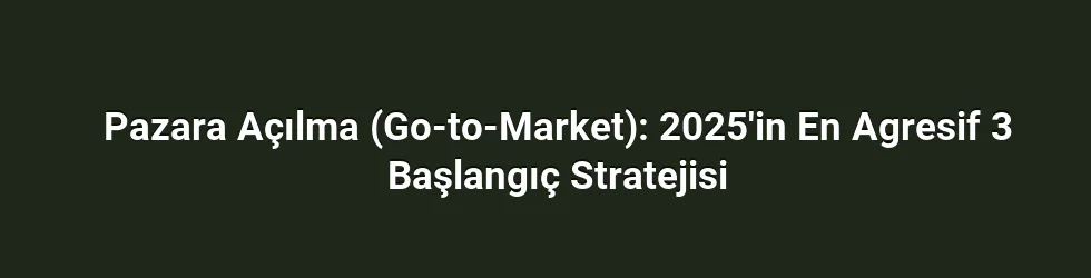 Pazara Açılma (Go-to-Market): 2025'in En Agresif 3 Başlangıç Stratejisi