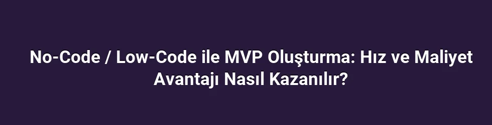 No-Code / Low-Code ile MVP Oluşturma: Hız ve Maliyet Avantajı Nasıl Kazanılır?