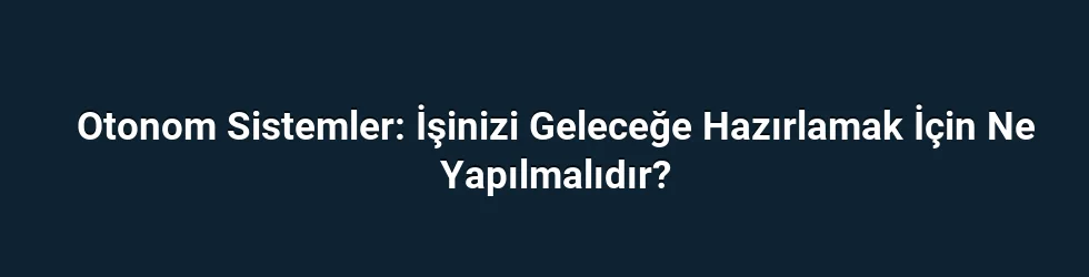 Otonom Sistemler: İşinizi Geleceğe Hazırlamak İçin Ne Yapılmalıdır?