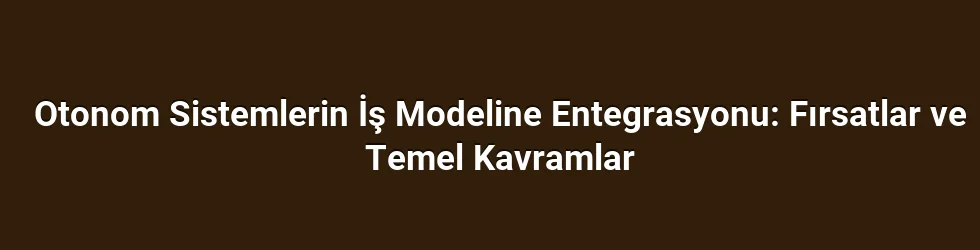 Otonom Sistemlerin İş Modeline Entegrasyonu: Fırsatlar ve Temel Kavramlar