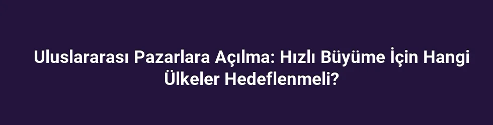 Uluslararası Pazarlara Açılma: Hızlı Büyüme İçin Hangi Ülkeler Hedeflenmeli?