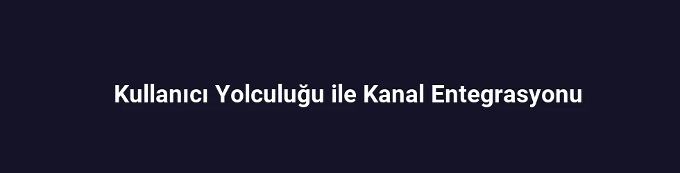 Kullanıcı Yolculuğu ile Kanal Entegrasyonu
