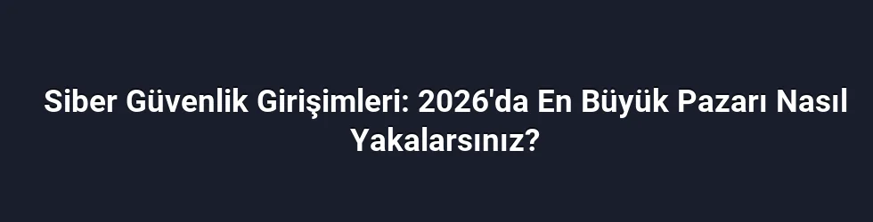Siber Güvenlik Girişimleri: 2026'da En Büyük Pazarı Nasıl Yakalarsınız?
