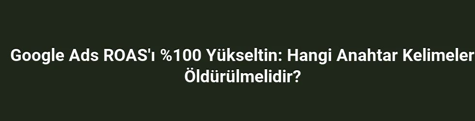 Google Ads ROAS'ı %100 Yükseltin: Hangi Anahtar Kelimeler Öldürülmelidir?