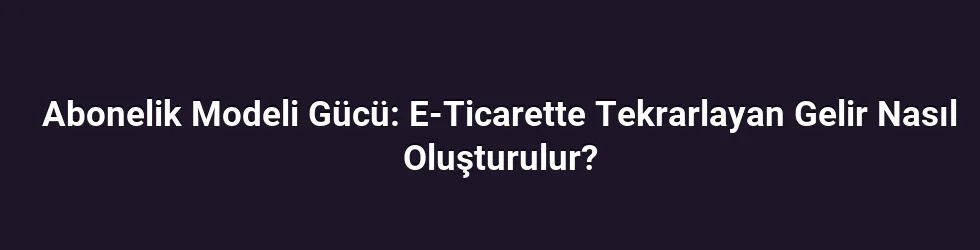 Abonelik Modeli Gücü: E-Ticarette Tekrarlayan Gelir Nasıl Oluşturulur?