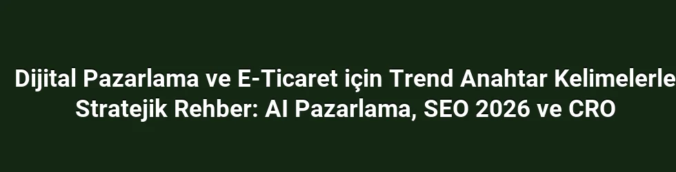 Dijital Pazarlama ve E-Ticaret için Trend Anahtar Kelimelerle Stratejik Rehber: AI Pazarlama, SEO 2026 ve CRO